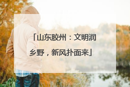 山东胶州：文明润乡野，新风扑面来